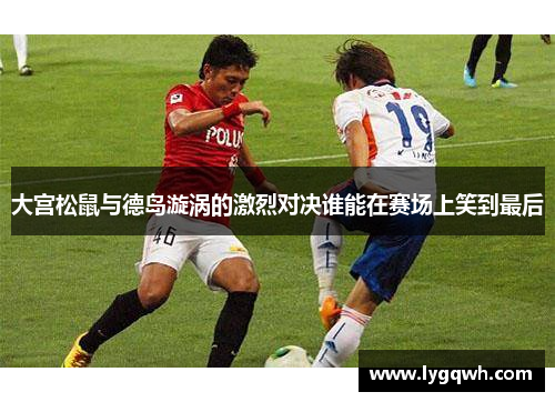 大宫松鼠与德岛漩涡的激烈对决谁能在赛场上笑到最后